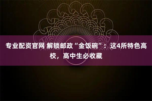 专业配资官网 解锁邮政“金饭碗”：这4所特色高校，高中生必收藏