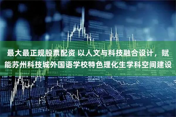 最大最正规股票配资 以人文与科技融合设计，赋能苏州科技城外国语学校特色理化生学科空间建设