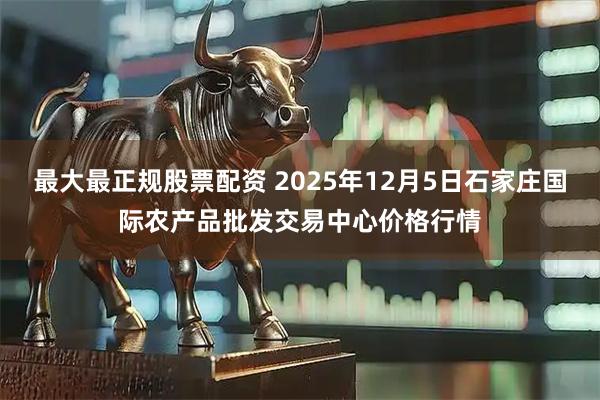 最大最正规股票配资 2025年12月5日石家庄国际农产品批发交易中心价格行情