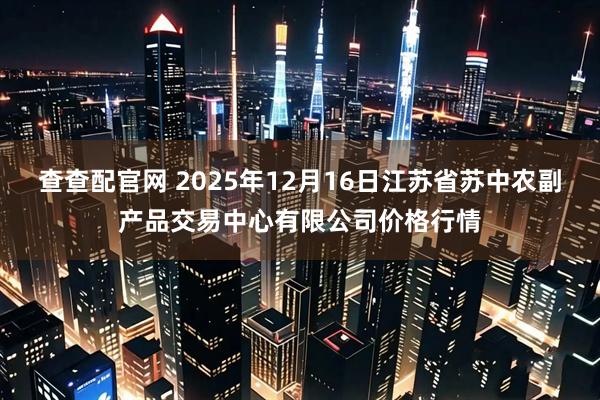 查查配官网 2025年12月16日江苏省苏中农副产品交易中心有限公司价格行情