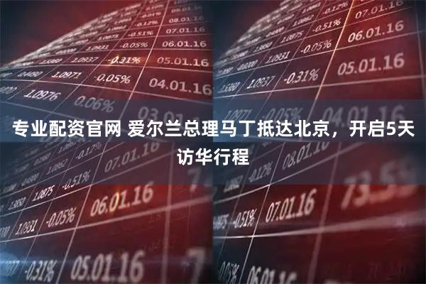 专业配资官网 爱尔兰总理马丁抵达北京，开启5天访华行程