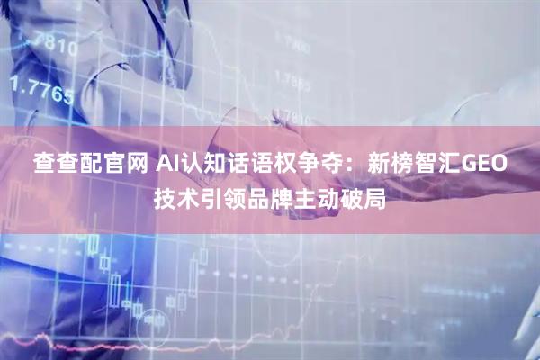 查查配官网 AI认知话语权争夺：新榜智汇GEO技术引领品牌主动破局