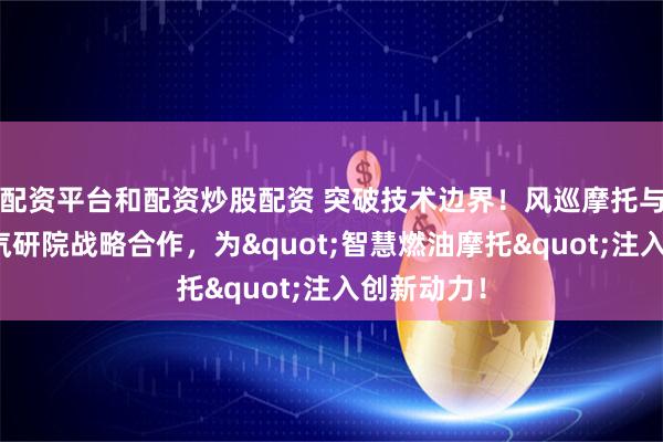 配资平台和配资炒股配资 突破技术边界！风巡摩托与清华苏州汽研院战略合作，为"智慧燃油摩托"注入创新动力！
