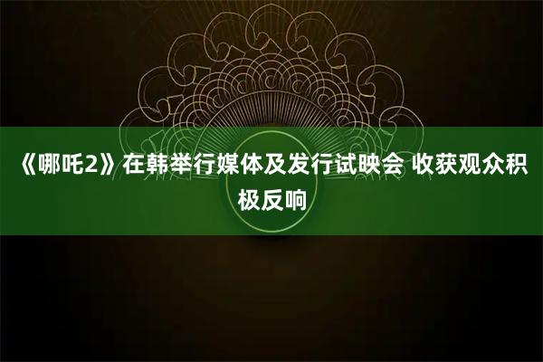 《哪吒2》在韩举行媒体及发行试映会 收获观众积极反响