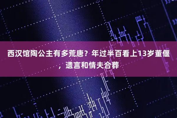 西汉馆陶公主有多荒唐？年过半百看上13岁董偃，遗言和情夫合葬