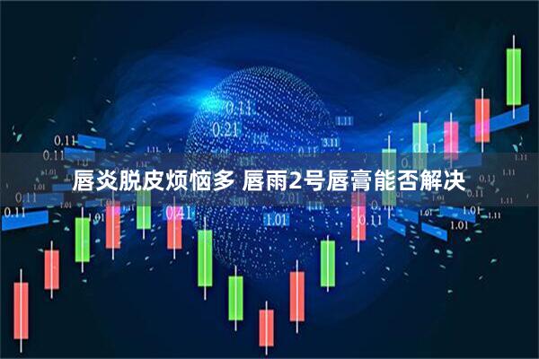 唇炎脱皮烦恼多 唇雨2号唇膏能否解决