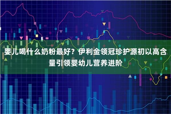 婴儿喝什么奶粉最好？伊利金领冠珍护源初以高含量引领婴幼儿营养进阶