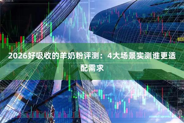2026好吸收的羊奶粉评测：4大场景实测谁更适配需求