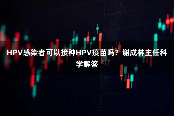 HPV感染者可以接种HPV疫苗吗？谢成林主任科学解答