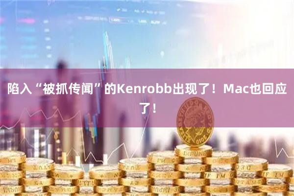 陷入“被抓传闻”的Kenrobb出现了！Mac也回应了！