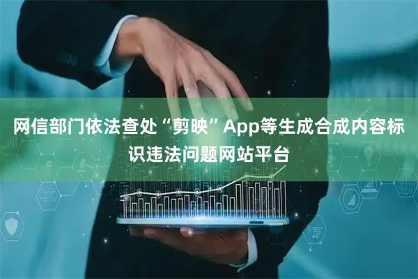网信部门依法查处“剪映”App等生成合成内容标识违法问题网站平台