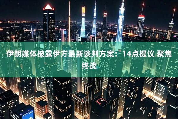 伊朗媒体披露伊方最新谈判方案：14点提议 聚焦终战