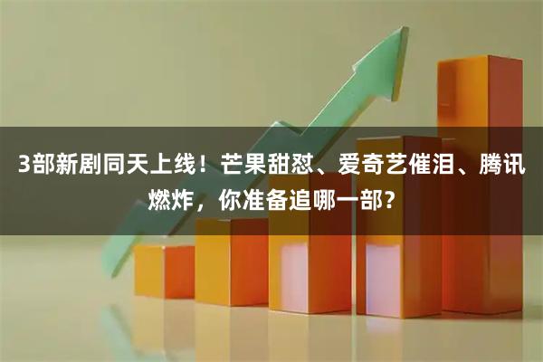 3部新剧同天上线！芒果甜怼、爱奇艺催泪、腾讯燃炸，你准备追哪一部？