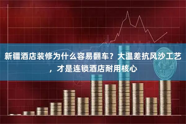新疆酒店装修为什么容易翻车?大温差抗风沙工艺,才是连锁酒店耐用核心
