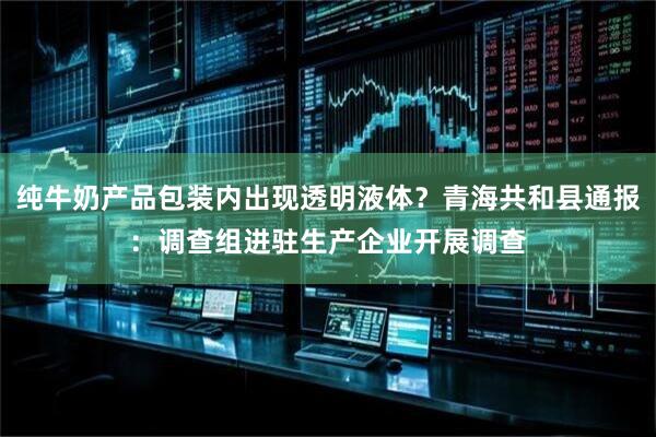 纯牛奶产品包装内出现透明液体？青海共和县通报：调查组进驻生产企业开展调查