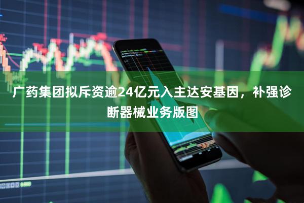 广药集团拟斥资逾24亿元入主达安基因,补强诊断器械业务版图