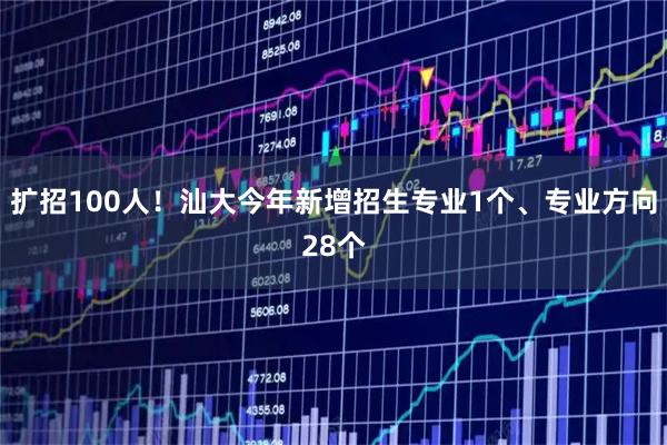 扩招100人！汕大今年新增招生专业1个、专业方向28个