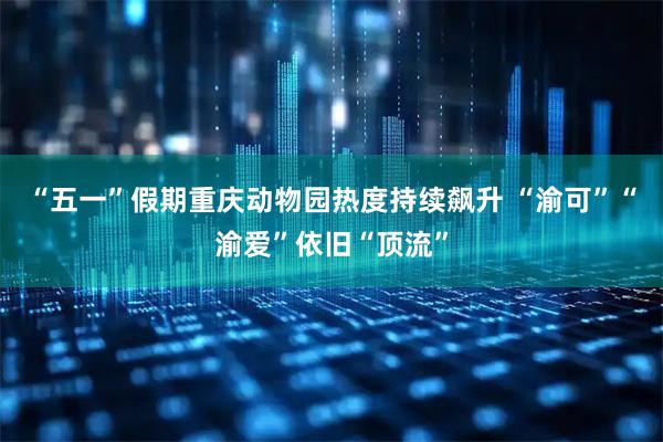 “五一”假期重庆动物园热度持续飙升 “渝可”“渝爱”依旧“顶流”