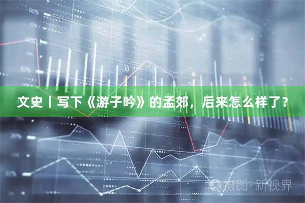 文史丨写下《游子吟》的孟郊，后来怎么样了？