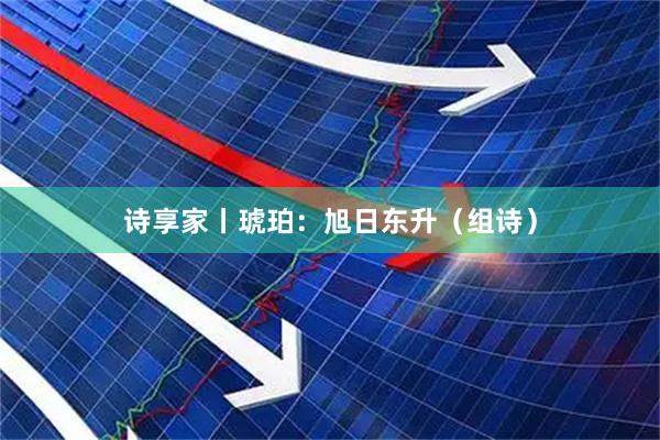 诗享家丨琥珀：旭日东升（组诗）