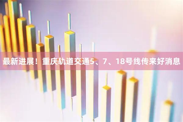 最新进展！重庆轨道交通5、7、18号线传来好消息
