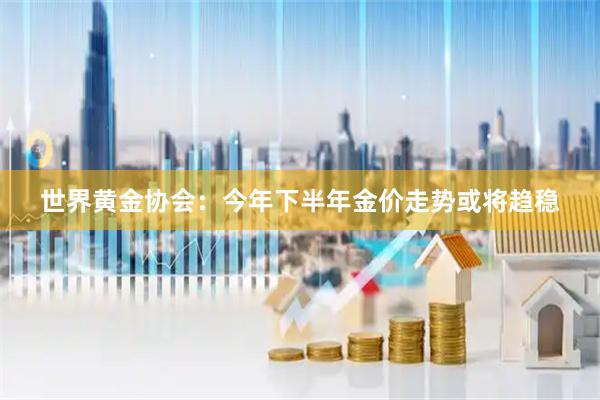 世界黄金协会：今年下半年金价走势或将趋稳
