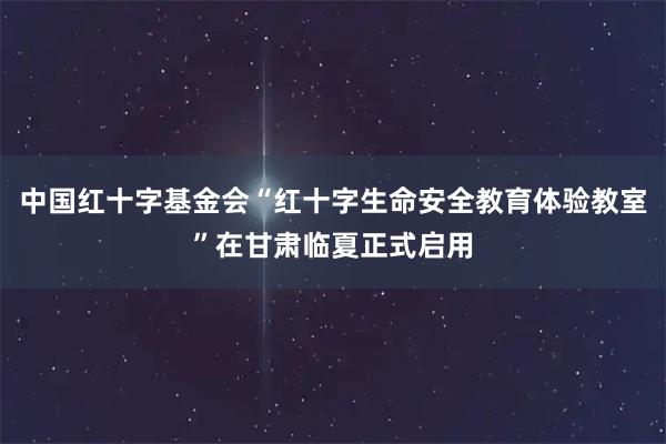 中国红十字基金会“红十字生命安全教育体验教室”在甘肃临夏正式启用