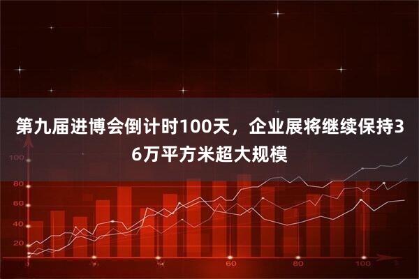第九届进博会倒计时100天，企业展将继续保持36万平方米超大规模