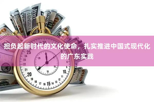 担负起新时代的文化使命，扎实推进中国式现代化的广东实践