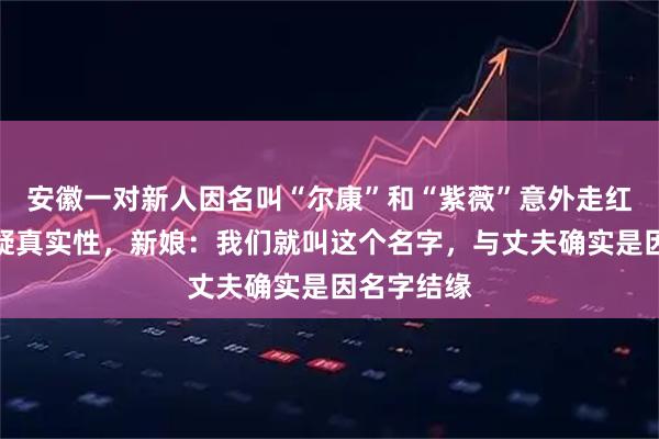 安徽一对新人因名叫“尔康”和“紫薇”意外走红，有人质疑真实性，新娘：我们就叫这个名字，与丈夫确实是因名字结缘