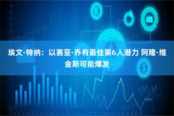 埃文·特纳：以赛亚·乔有最佳第6人潜力 阿隆·维金斯可能爆发