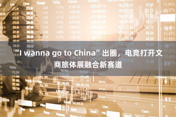 “I wanna go to China”出圈,电竞打开文商旅体展融合新赛道